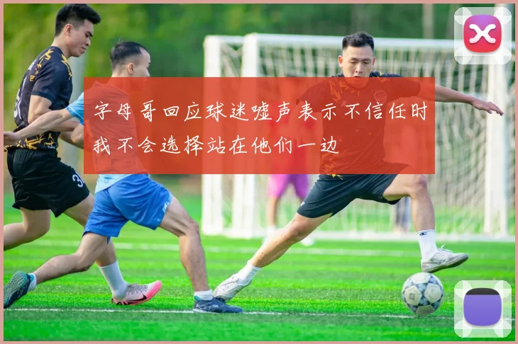 字母哥回应球迷嘘声表示不信任时我不会选择站在他们一边