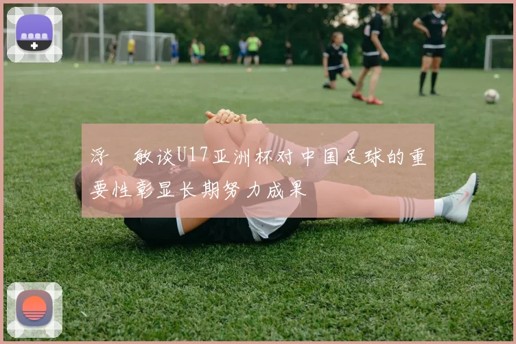 浮嶋敏谈U17亚洲杯对中国足球的重要性彰显长期努力成果
