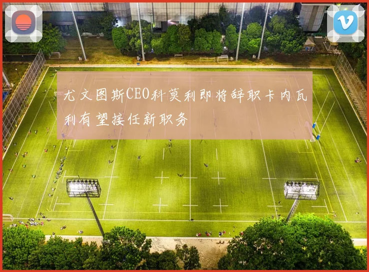 尤文图斯CEO科莫利即将辞职卡内瓦利有望接任新职务
