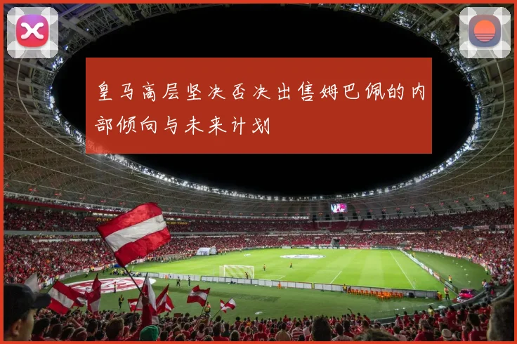 皇马高层坚决否决出售姆巴佩的内部倾向与未来计划