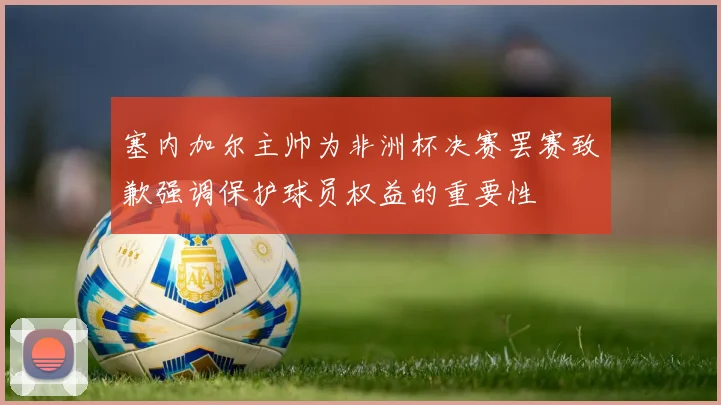 塞内加尔主帅为非洲杯决赛罢赛致歉强调保护球员权益的重要性