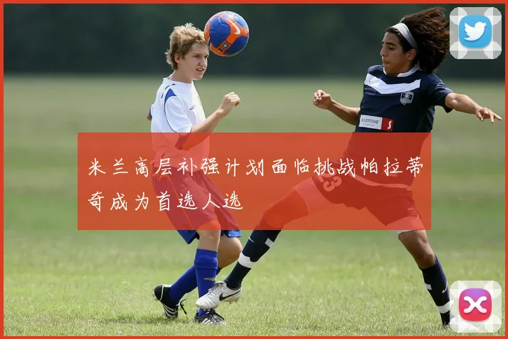 米兰高层补强计划面临挑战帕拉蒂奇成为首选人选