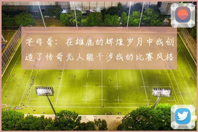 字母哥：在雄鹿的辉煌岁月中我创造了传奇无人能干涉我的比赛风格