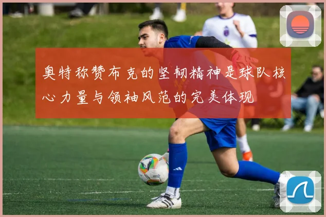 奥特称赞布克的坚韧精神是球队核心力量与领袖风范的完美体现