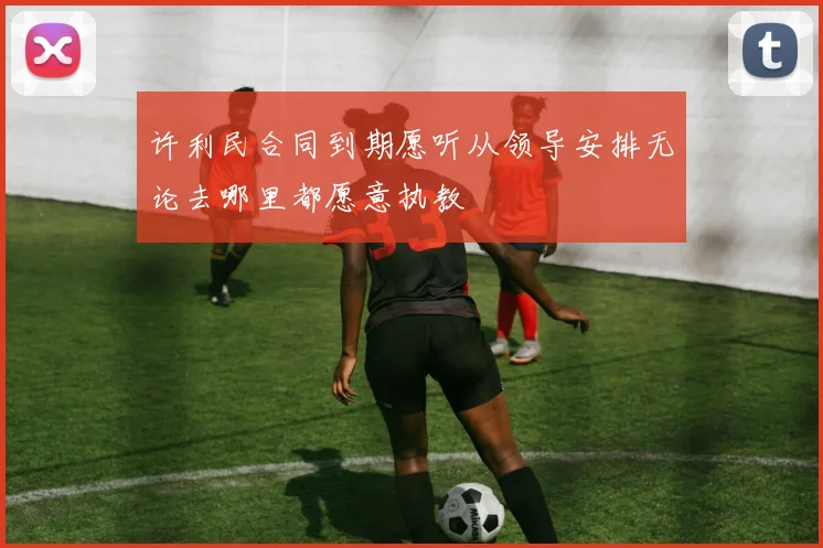 许利民合同到期愿听从领导安排无论去哪里都愿意执教