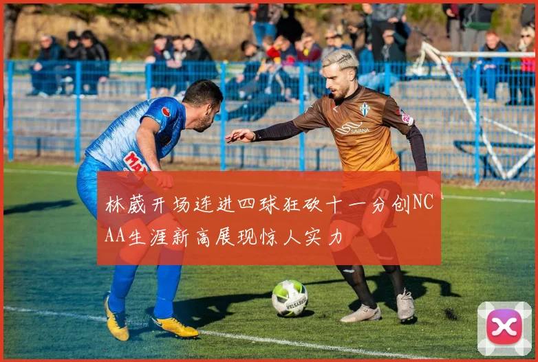 林葳开场连进四球狂砍十一分创NCAA生涯新高展现惊人实力
