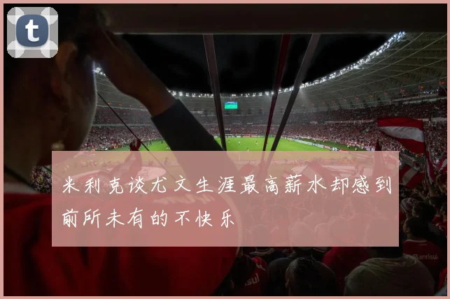 米利克谈尤文生涯最高薪水却感到前所未有的不快乐