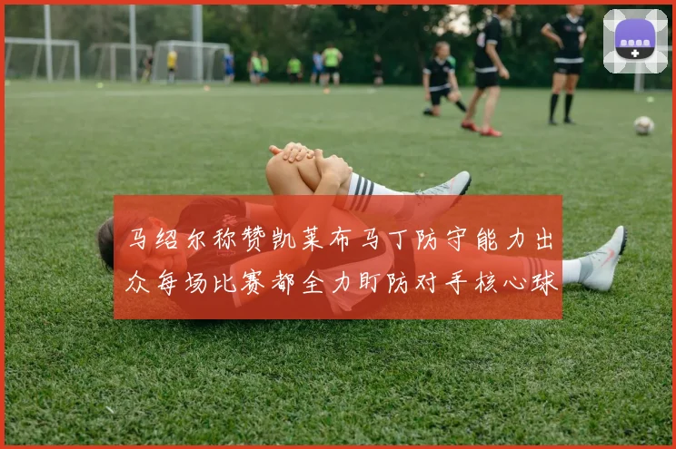 马绍尔称赞凯莱布马丁防守能力出众每场比赛都全力盯防对手核心球员