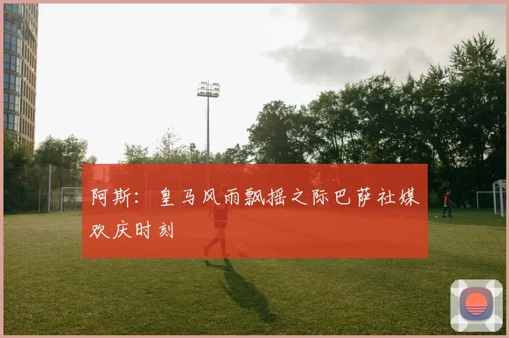 阿斯：皇马风雨飘摇之际巴萨社媒欢庆时刻