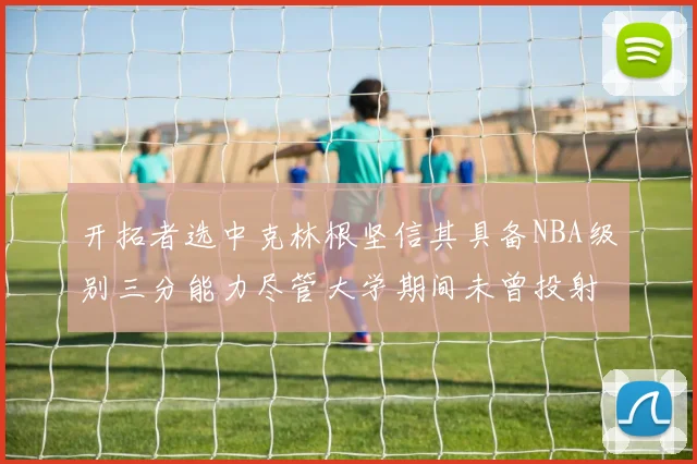 开拓者选中克林根坚信其具备NBA级别三分能力尽管大学期间未曾投射