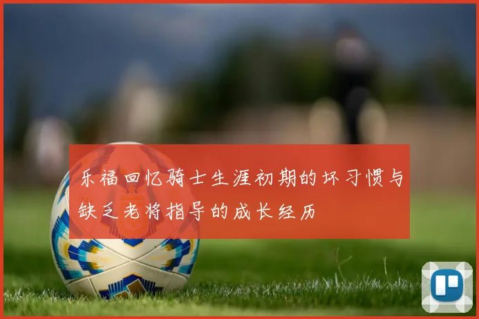 乐福回忆骑士生涯初期的坏习惯与缺乏老将指导的成长经历