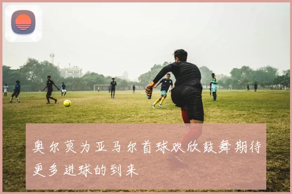 奥尔莫为亚马尔首球欢欣鼓舞期待更多进球的到来